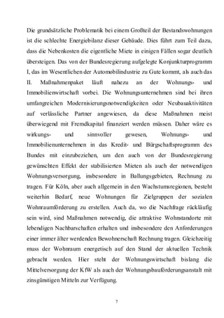 Die grundsätzliche Problematik bei einem Großteil der Bestandswohnungen
ist die schlechte Energiebilanz dieser Gebäude. Dies führt zum Teil dazu,
dass die Nebenkosten die eigentliche Miete in einigen Fällen sogar deutlich
übersteigen. Das von der Bundesregierung aufgelegte Konjunkturprogramm
I, das im Wesentlichen der Automobilindustrie zu Gute kommt, als auch das
II.   Maßnahmenpaket      läuft   nahezu     an     der    Wohnungs-    und
Immobilienwirtschaft vorbei. Die Wohnungsunternehmen sind bei ihren
umfangreichen Modernisierungsnotwendigkeiten oder Neubauaktivitäten
auf verlässliche Partner angewiesen,       da diese Maßnahmen          meist
überwiegend mit Fremdkapital finanziert werden müssen. Daher wäre es
wirkungs-      und      sinnvoller       gewesen,         Wohnungs-     und
Immobilienunternehmen in das Kredit- und Bürgschaftsprogramm des
Bundes mit einzubeziehen, um den auch von der Bundesregierung
gewünschten Effekt der stabilisierten Mieten als auch der notwendigen
Wohnungsversorgung, insbesondere in Ballungsgebieten, Rechnung zu
tragen. Für Köln, aber auch allgemein in den Wachstumsregionen, besteht
weiterhin Bedarf,    neue Wohnungen für Zielgruppen der sozialen
Wohnraumförderung zu erstellen. Auch da, wo die Nachfrage rückläufig
sein wird, sind Maßnahmen notwendig, die attraktive Wohnstandorte mit
lebendigen Nachbarschaften erhalten und insbesondere den Anforderungen
einer immer älter werdenden Bewohnerschaft Rechnung tragen. Gleichzeitig
muss der Wohnraum energetisch auf den Stand der aktuellen Technik
gebracht werden.     Hier steht der Wohnungswirtschaft bislang die
Mittelversorgung der KfW als auch der Wohnungsbauförderungsanstalt mit
zinsgünstigen Mitteln zur Verfügung.


                                     7
 