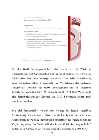 Hauptversammlung 2009 der GAG Immobil ien AG

           Besonderheiten im Geschäftsjahr 2008


                 Heumarkt
                 Bilanzielle Abwertung und zivilrechtliche Forderungen

                 Einführung SAP
                 Sollstellung Zeitgerecht: Anda uern der Umstellungsarbeiten
                 bis zum Jahresabschl uss 2009

                 Steuerrechtliche Einzelsachverhalte
                 - Ergebnisabführung mit der GAG Servicege sellschaft
                 - Umsatzsteuernachzahlung „Dillenburger Str.“
                 - Zinsschranke und deren Auswirkung auf Körperschaftssteuer
                   und Verlustverträgen




         Rahmenbedingungen    Bericht Geschäftsjahr 2008   Besonderheiten   Résumé   35




Mit der GAG Servicegesellschaft mbH wurde im Jahr 2004 ein
Beherrschungs- und Gewinnabführungsvertrag abgeschlossen. Der Grund
für den Abschluss dieses Vertrages war unter anderem die Herbeiführung
einer ertragsteuerlichen Organschaft zur Verrechnung der laufenden
steuerlichen Gewinne der GAG Servicegesellschaft mit laufenden
steuerlichen Verlusten der GAG Immobilien AG. Auf diese Weise sollte
eine Steuerbelastung der Gewinne der GAG Servicegesellschaft mbH
vermieden werden.


Wie sich herausstellte, enthielt der Vertrag für dessen steuerliche
Anerkennung einen formalen Fehler. Im Detail fehlte eine zur steuerlichen
Anerkennung notwendige Bestimmung hinsichtlich des Verzichts und der
Verjährung eines im Verlustfall durch die GAG Servicegesellschaft
bestehenden Anspruchs auf Verlustausgleich entsprechend § 302 AktG.
                                                                        70
 
