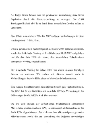 Als Folge dieses Fehlers war die gewünschte Verrechnung steuerlicher
Ergebnisse durch die Finanzverwaltung zu versagen. Die GAG
Servicegesellschaft mbH hatte damit ihren steuerlichen Gewinn selbst zu
versteuern.


Dies führte in den Jahren 2004 bis 2007 zu Steuernachzahlungen in Höhe
von insgesamt 1,3 Mio. Euro.


Um die gewünschten Rechtsfolgen ab dem Jahr 2008 eintreten zu lassen,
wurde der fehlerhafte Vertrag zivilrechtlich zum 31.12.2007 aufgehoben
und für das Jahr 2008 ein neuer, den steuerlichen Erfordernissen
genügender Vertrag, abgeschlossen.


Der fehlerhafte Vertrag des Jahres 2004 war durch unseren damaligen
Berater zu vertreten. Wir stehen mit diesem zurzeit           noch in
Verhandlungen über die Höhe eines zu leistenden Schadenersatzes.


Eine weitere berichtenswerte Besonderheit betrifft den Technikhof Kalk.
Die GAG hat für die Stadt Köln seit dem Jahr 1999 die Verwaltung in der
Dillenburger Straße in Köln Kalk übernommen.


Die mit den Mietern der gewerblichen Mieteinheiten vereinbarten
Mietverträge wurden durch die GAG treuhänderisch als Generalmieter der
Stadt Köln abgeschlossen. Die sich aus den Mietverträgen ergebenden
Mieteinnahmen sowie die zur Verwaltung des Objektes notwendigen

                                     71
 