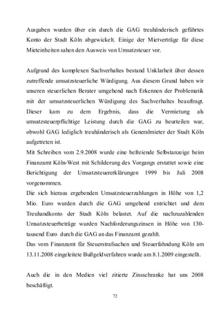 Ausgaben wurden über ein durch die GAG treuhänderisch geführtes
Konto der Stadt Köln abgewickelt. Einige der Mietverträge für diese
Mieteinheiten sahen den Ausweis von Umsatzsteuer vor.


Aufgrund des komplexen Sachverhaltes bestand Unklarheit über dessen
zutreffende umsatzsteuerliche Würdigung. Aus diesem Grund haben wir
unseren steuerlichen Berater umgehend nach Erkennen der Problematik
mit der umsatzsteuerlichen Würdigung des Sachverhaltes beauftragt.
Dieser    kam       zu   dem    Ergebnis,   dass   die    Vermietung    als
umsatzsteuerpflichtige Leistung durch die GAG zu beurteilen war,
obwohl GAG lediglich treuhänderisch als Generalmieter der Stadt Köln
aufgetreten ist.
Mit Schreiben vom 2.9.2008 wurde eine befreiende Selbstanzeige beim
Finanzamt Köln-West mit Schilderung des Vorgangs erstattet sowie eine
Berichtigung       der   Umsatzsteuererklärungen   1999   bis   Juli   2008
vorgenommen.
Die sich hieraus ergebenden Umsatzsteuerzahlungen in Höhe von 1,2
Mio. Euro wurden durch die GAG umgehend entrichtet und dem
Treuhandkonto der Stadt Köln belastet. Auf die nachzuzahlenden
Umsatzsteuerbeträge wurden Nachforderungszinsen in Höhe von 130-
tausend Euro durch die GAG an das Finanzamt gezahlt.
Das vom Finanzamt für Steuerstrafsachen und Steuerfahndung Köln am
13.11.2008 eingeleitete Bußgeldverfahren wurde am 8.1.2009 eingestellt.


Auch die in den Medien viel zitierte Zinsschranke hat uns 2008
beschäftigt.
                                      72
 