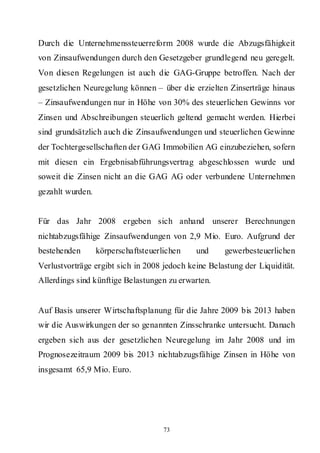 Durch die Unternehmenssteuerreform 2008 wurde die Abzugsfähigkeit
von Zinsaufwendungen durch den Gesetzgeber grundlegend neu geregelt.
Von diesen Regelungen ist auch die GAG-Gruppe betroffen. Nach der
gesetzlichen Neuregelung können – über die erzielten Zinserträge hinaus
– Zinsaufwendungen nur in Höhe von 30% des steuerlichen Gewinns vor
Zinsen und Abschreibungen steuerlich geltend gemacht werden. Hierbei
sind grundsätzlich auch die Zinsaufwendungen und steuerlichen Gewinne
der Tochtergesellschaften der GAG Immobilien AG einzubeziehen, sofern
mit diesen ein Ergebnisabführungsvertrag abgeschlossen wurde und
soweit die Zinsen nicht an die GAG AG oder verbundene Unternehmen
gezahlt wurden.


Für das Jahr 2008 ergeben sich anhand unserer Berechnungen
nichtabzugsfähige Zinsaufwendungen von 2,9 Mio. Euro. Aufgrund der
bestehenden       körperschaftsteuerlichen   und     gewerbesteuerlichen
Verlustvorträge ergibt sich in 2008 jedoch keine Belastung der Liquidität.
Allerdings sind künftige Belastungen zu erwarten.


Auf Basis unserer Wirtschaftsplanung für die Jahre 2009 bis 2013 haben
wir die Auswirkungen der so genannten Zinsschranke untersucht. Danach
ergeben sich aus der gesetzlichen Neuregelung im Jahr 2008 und im
Prognosezeitraum 2009 bis 2013 nichtabzugsfähige Zinsen in Höhe von
insgesamt 65,9 Mio. Euro.




                                     73
 