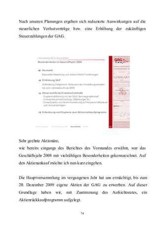 Nach unseren Planungen ergeben sich reduzierte Auswirkungen auf die
steuerlichen Verlustvorträge bzw. eine Erhöhung der zukünftigen
Steuerzahlungen der GAG.



            Hauptversammlung 2009 der GAG Immobil ien AG

            Besonderheiten im Geschäftsjahr 2008


                 Heumarkt
                 Bilanzielle Abwertung und zivilrechtliche Forderungen

                  Einführung SAP
                  Sollstellung Zeitgerecht: Anda uern der Umstellungsarbeiten
                  bis zum Jahresabschl uss 2009

                  Steuerrechtliche Einzelsachverhalte
                  - Ergebnisabführung mit der GAG Servicege sellschaft
                  - Umsatzsteuernachzahlung „Dillenburger Str.“
                  - Zinsschranke und deren Auswirkung auf Körperschaftssteuer
                    und Verlustverträgen

                  Erläuterung und Ergebnis zum Aktienrückkaufprogramm




         Rahmenbedingungen     Bericht Geschäftsjahr 2008   Besonderheiten   Résumé         36




Sehr geehrte Aktionäre,
wie bereits eingangs des Berichtes des Vorstandes erwähnt, war das
Geschäftsjahr 2008 mit vielzähligen Besonderheiten gekennzeichnet. Auf
den Aktienankauf möchte ich nun kurz eingehen.


Die Hauptversammlung im vergangenen Jahr hat uns ermächtigt, bis zum
20. Dezember 2009 eigene Aktien der GAG zu erwerben. Auf dieser
Grundlage       haben                wir,              mit         Zustimmung         des        Aufsichtsrates,   ein
Aktienrückkaufprogramm aufgelegt.


                                                                         74
 