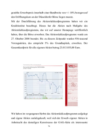 gezahlte Erwerbspreis innerhalb einer Bandbreite von +/- 10% bezogen auf
den Eröffnungskurs an der Düsseldorfer Börse liegen musste.
Mit der Durchführung des Aktienrückkaufprogramms haben wir ein
Kreditinstitut beauftragt. Dieses hat die Aktien nach Maßgabe des
Aktienrückkaufprogramms, das wir auf unserer Homepage veröffentlich
haben, über die Börse erworben. Das Aktienrückkaufprogramm wurde am
27. Oktober 2008 beendet. Bis zu diesem Zeitpunkt wurden 936-tausend
Vorzugsaktien, das entspricht 5% des Grundkapitals, erworben. Der
Gesamtkaufpreis für alle eigenen Aktien betrug 23.013.855,00 Euro.




           Hauptversammlung 2009 der GAG Immobil ien AG

           Kursentw icklung der GAG-Aktie
           01/20 08 – 0 5/20 09




                                                               38




Wir haben im vergangenen Herbst das Aktienrückkaufprogramm aufgelegt
und eigene Aktien zurückgekauft, weil sich der Erwerb eigener Aktien in
Anbetracht des damaligen Kursniveaus der GAG-Aktie als interessante
                                                          76
 