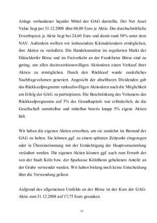 Anlage vorhandener liquider Mittel der GAG darstellte. Der Net Asset
Value liegt per 31.12.2008 über 60,00 Euro je Aktie. Der durchschnittliche
Erwerbspreis je Aktie liegt bei 24,60 Euro und damit rund 50% unter dem
NAV. Außerdem wollten wir insbesondere Kleinaktionären ermöglichen,
ihre Aktien zu veräußern. Die Handelsumsätze im regulierten Markt der
Düsseldorfer Börse und im Freiverkehr an der Frankfurter Börse sind zu
gering, um allen desinvestitionswilligen Aktionären einen Verkauf ihrer
Aktien zu ermöglichen. Durch den Rückkauf wurde zusätzliches
Nachfragevolumen generiert. Angesicht der absehbaren Dividenden gab
das Rückkaufprogramm verkaufswilligen Aktionären auch die Möglichkeit
am Erfolg der GAG zu partizipieren. Die Beschränkung des Volumens des
Rückkaufprogramms auf 5% des Grundkapitals war erforderlich, da die
Gesellschaft unmittelbar und mittelbar bereits knapp 5% eigene Aktien
hält.


Wir haben die eigenen Aktien erworben, um sie zunächst im Bestand der
GAG zu halten. Sie können ggf. zu einem späteren Zeitpunkt eingezogen
oder in Übereinstimmung mit der Ermächtigung der Hauptversammlung
veräußert werden. Die eigenen Aktien können ggf. auch zum Erwerb der
von der Stadt Köln bzw. der Sparkasse KölnBonn gehaltenen Anteile an
der Grubo verwendet werden. Wir haben bislang noch keine Entscheidung
über die Verwendung gefasst.


Aufgrund des allgemeinen Umfelds an der Börse ist der Kurs der GAG-
Aktie zum 31.12.2008 auf 17,75 Euro gesunken.


                                   77
 