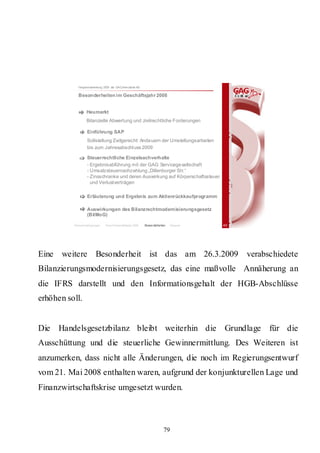 Hauptversammlung 2009 der GAG Immobil ien AG

            Besonderheiten im Geschäftsjahr 2008


                  Heumarkt
                  Bilanzielle Abwertung und zivilrechtliche Forderungen

                  Einführung SAP
                  Sollstellung Zeitgerecht: Anda uern der Umstellungsarbeiten
                  bis zum Jahresabschl uss 2009

                  Steuerrechtliche Einzelsachverhalte
                  - Ergebnisabführung mit der GAG Servicege sellschaft
                  - Umsatzsteuernachzahlung „Dillenburger Str.“
                  - Zinsschranke und deren Auswirkung auf Körperschaftssteuer
                    und Verlustverträgen

                  Erläuterung und Ergebnis zum Aktienrückkaufprogramm

                  Auswirkungen des Bilanzrechtmodernisierungsgesetz
                  (BilMoG)

          Rahmenbedingungen    Bericht Geschäftsjahr 2008   Besonderheiten   Résumé   40




Eine weitere Besonderheit ist das am 26.3.2009                                             verabschiedete
Bilanzierungsmodernisierungsgesetz, das eine maßvolle Annäherung an
die IFRS darstellt und den Informationsgehalt der HGB-Abschlüsse
erhöhen soll.


Die Handelsgesetzbilanz bleibt weiterhin die Grundlage für die
Ausschüttung und die steuerliche Gewinnermittlung. Des Weiteren ist
anzumerken, dass nicht alle Änderungen, die noch im Regierungsentwurf
vom 21. Mai 2008 enthalten waren, aufgrund der konjunkturellen Lage und
Finanzwirtschaftskrise umgesetzt wurden.



                                                                        79
 