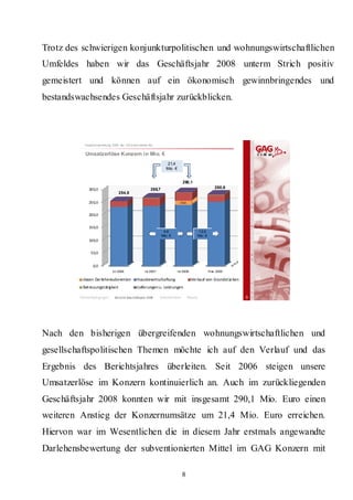 Trotz des schwierigen konjunkturpolitischen und wohnungswirtschaftlichen
Umfeldes haben wir das Geschäftsjahr 2008 unterm Strich positiv
gemeistert und können auf ein ökonomisch gewinnbringendes und
bestandswachsendes Geschäftsjahr zurückblicken.



           Hauptversammlung 2009 der GA G Imm obil ien AG


            Umsatzerlöse Konzern in Mio. €
                                                                   21,4
                                                                  Mio. €


                                                                              290,1
              300,0                                    268,7                                            280,6
                                  254,8

              250,0                                                          16,6


              200,0


              150,0
                                                                4,6                      1 2,0
                                                               Mio . €                   Mio . €
              100,0


               50,0


                0,0
                             Is t 2006             Ist 2007                Ist 2008                Pl an  2009

          davon Darlehensubvention            Hausbewirtschaftung                     Verkauf von Grundstüc ken
          Betreuungstätigkeit                 Lieferungen u. Leistungen

         Rahmenbedingungen     Bericht Geschäftsjahr 2008     Beson eite
                                                                   derh n           Résumé                        3




Nach den bisherigen übergreifenden wohnungswirtschaftlichen und
gesellschaftspolitischen Themen möchte ich auf den Verlauf und das
Ergebnis des Berichtsjahres überleiten. Seit 2006 steigen unsere
Umsatzerlöse im Konzern kontinuierlich an. Auch im zurückliegenden
Geschäftsjahr 2008 konnten wir mit insgesamt 290,1 Mio. Euro einen
weiteren Anstieg der Konzernumsätze um 21,4 Mio. Euro erreichen.
Hiervon war im Wesentlichen die in diesem Jahr erstmals angewandte
Darlehensbewertung der subventionierten Mittel im GAG Konzern mit

                                                                              8
 