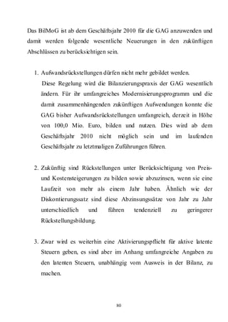 Das BilMoG ist ab dem Geschäftsjahr 2010 für die GAG anzuwenden und
damit werden folgende wesentliche Neuerungen in den zukünftigen
Abschlüssen zu berücksichtigen sein.


  1. Aufwandsrückstellungen dürfen nicht mehr gebildet werden.
     Diese Regelung wird die Bilanzierungspraxis der GAG wesentlich
     ändern. Für ihr umfangreiches Modernisierungsprogramm und die
     damit zusammenhängenden zukünftigen Aufwendungen konnte die
     GAG bisher Aufwandsrückstellungen umfangreich, derzeit in Höhe
     von 100,0 Mio. Euro, bilden und nutzen. Dies wird ab dem
     Geschäftsjahr 2010       nicht   möglich sein   und    im   laufenden
     Geschäftsjahr zu letztmaligen Zuführungen führen.


  2. Zukünftig sind Rückstellungen unter Berücksichtigung von Preis-
     und Kostensteigerungen zu bilden sowie abzuzinsen, wenn sie eine
     Laufzeit von mehr als einem Jahr haben. Ähnlich wie der
     Diskontierungssatz sind diese Abzinsungssätze von Jahr zu Jahr
     unterschiedlich    und      führen    tendenziell     zu    geringerer
     Rückstellungsbildung.


  3. Zwar wird es weiterhin eine Aktivierungspflicht für aktive latente
     Steuern geben, es sind aber im Anhang umfangreiche Angaben zu
     den latenten Steuern, unabhängig vom Ausweis in der Bilanz, zu
     machen.




                                      80
 