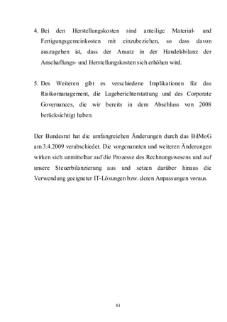 4. Bei   den   Herstellungskosten        sind     anteilige        Material-     und
  Fertigungsgemeinkosten     mit        einzubeziehen,        so     dass      davon
  auszugehen ist, dass der Ansatz in der Handelsbilanz der
  Anschaffungs- und Herstellungskosten sich erhöhen wird.


5. Des Weiteren    gibt es    verschiedene Implikationen                    für das
  Risikomanagement, die Lageberichterstattung und des Corporate
  Governances, die wir bereits in dem Abschluss von 2008
  berücksichtigt haben.


Der Bundesrat hat die umfangreichen Änderungen durch das BilMoG
am 3.4.2009 verabschiedet. Die vorgenannten und weiteren Änderungen
wirken sich unmittelbar auf die Prozesse des Rechnungswesens und auf
unsere Steuerbilanzierung aus und               setzen darüber hinaus die
Verwendung geeigneter IT-Lösungen bzw. deren Anpassungen voraus.




                                   81
 