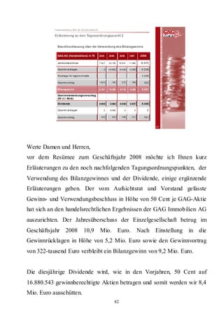 Hauptversammlung 2009 der GAG Immobil ien AG

           Erläuterung zu den Tagesordnungspunkt 2


             Beschlussfassung über die Verwendung des Bilanzgewinns

             GAG AG (Handelsbilanz) in T€                 20 04     20 05        20 06      2 007     2008

             Jahres übers chuss                           7.55 7   3 6.126    18 .8 91      11.480    10.879

             Gewinnr üc klagen                                0    -1 8.062      -9 .4 45   -3.000    -5.236

             Rück lage für eigene A nteile                                                             3.236

             Gewinnv ortrag                               1.62 4       192          2 72      768       322

             Bilanzg ewinn                                9.18 1   1 8.256       9 .7 18     9.248     9.201

             Gewinnverwend ungsvorschlag
             (50 ct / Akt ie)

             Dividende                                    8.98 9     8.984       8 .9 50     8.937     8.440

             Gewinnr üc klagen                                0      9.000             0        0            0

             Gewinnv ortrag                                19 2        272          7 68      311       761


                                                                                                                 41




Werte Damen und Herren,
vor dem Resümee zum Geschäftsjahr 2008 möchte ich Ihnen kurz
Erläuterungen zu den noch nachfolgenden Tagungsordnungspunkten, der
Verwendung des Bilanzgewinnes und der Dividende, einige ergänzende
Erläuterungen geben. Der vom Aufsichtsrat und Vorstand gefasste
Gewinn- und Verwendungsbeschluss in Höhe von 50 Cent je GAG-Aktie
hat sich an den handelsrechtlichen Ergebnissen der GAG Immobilien AG
auszurichten. Der Jahresüberschuss der Einzelgesellschaft betrug im
Geschäftsjahr 2008                      10,9 Mio.                             Euro.                  Nach        Einstellung   in   die
Gewinnrücklagen in Höhe von 5,2 Mio. Euro sowie den Gewinnvortrag
von 322-tausend Euro verbleibt ein Bilanzgewinn von 9,2 Mio. Euro.


Die diesjährige Dividende wird, wie in den Vorjahren, 50 Cent auf
16.880.543 gewinnberechtigte Aktien betragen und somit werden wir 8,4
Mio. Euro ausschütten.
                                                                            82
 