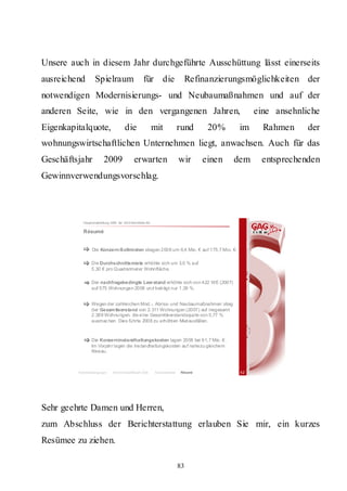 Unsere auch in diesem Jahr durchgeführte Ausschüttung lässt einerseits
ausreichend       Spielraum                         für die                       Refinanzierungsmöglichkeiten der
notwendigen Modernisierungs- und Neubaumaßnahmen und auf der
anderen Seite, wie in den vergangenen Jahren,                                                       eine ansehnliche
Eigenkapitalquote,                    die                  mit               rund      20%     im     Rahmen     der
wohnungswirtschaftlichen Unternehmen liegt, anwachsen. Auch für das
Geschäftsjahr           2009                 erwarten                        wir      einen   dem    entsprechenden
Gewinnverwendungsvorschlag.



           Hauptversammlung 2009 der GAG Immobil ien AG

           Résumé


                 Die Konzern-Sollmieten stiegen 2008 um 6,4 Mio. € auf 175,7 Mio. €.

                Die Durchschnittsmiete erhöhte sich um 3,0 % auf
                5,30 € pro Quadratmeter Wohnfläche.

                Der nachfragebedingte Leer stand erhöhte sich von 422 WE (2007)
                auf 575 Wohnungen 2008 und beträgt nur 1,39 %.


                Wegen der zahlreichen Mod.-, Abriss- und Neubaumaßnahmen stieg
                der Gesam tleerstand von 2.311 Wohnungen (2007) auf insgesamt
                2.389 Wohnungen, die eine Gesamtleerstandsquote von 5,77 %
                ausmac hen. Dies führte 2008 zu erhöhten Mietausfällen.



                Die Konzerninstandhaltungskosten lagen 2008 bei 61,7 Mio. €.
                Im Vorjahr lagen die Ins tandhaltungskosten auf nahezu gleichem
                Niveau.



         Rahmenbedingungen    Bericht Geschäftsjahr 2008    Besonderheiten   Résumé            42




Sehr geehrte Damen und Herren,
zum Abschluss der Berichterstattung erlauben Sie mir, ein kurzes
Resümee zu ziehen.

                                                                             83
 