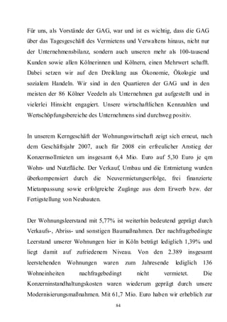 Für uns, als Vorstände der GAG, war und ist es wichtig, dass die GAG
über das Tagesgeschäft des Vermietens und Verwaltens hinaus, nicht nur
der Unternehmensbilanz, sondern auch unseren mehr als 100-tausend
Kunden sowie allen Kölnerinnen und Kölnern, einen Mehrwert schafft.
Dabei setzen wir auf den Dreiklang aus Ökonomie, Ökologie und
sozialem Handeln. Wir sind in den Quartieren der GAG und in den
meisten der 86 Kölner Veedeln als Unternehmen gut aufgestellt und in
vielerlei Hinsicht engagiert. Unsere wirtschaftlichen Kennzahlen und
Wertschöpfungsbereiche des Unternehmens sind durchweg positiv.


In unserem Kerngeschäft der Wohnungswirtschaft zeigt sich erneut, nach
dem Geschäftsjahr 2007, auch für 2008 ein erfreulicher Anstieg der
Konzernsollmieten um insgesamt 6,4 Mio. Euro auf 5,30 Euro je qm
Wohn- und Nutzfläche. Der Verkauf, Umbau und die Entmietung wurden
überkompensiert durch die Neuvermietungserfolge,              frei finanzierte
Mietanpassung sowie erfolgreiche Zugänge aus dem Erwerb bzw. der
Fertigstellung von Neubauten.


Der Wohnungsleerstand mit 5,77% ist weiterhin bedeutend geprägt durch
Verkaufs-, Abriss- und sonstigen Baumaßnahmen. Der nachfragebedingte
Leerstand unserer Wohnungen hier in Köln beträgt lediglich 1,39% und
liegt damit auf zufriedenem Niveau.            Von den 2.389        insgesamt
leerstehenden   Wohnungen       waren    zum     Jahresende    lediglich   136
Wohneinheiten       nachfragebedingt           nicht     vermietet.        Die
Konzerninstandhaltungskosten waren wiederum geprägt durch unsere
Modernisierungsmaßnahmen. Mit 61,7 Mio. Euro haben wir erheblich zur
                                    84
 