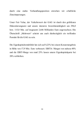 durch   eine starke   Verhandlungsposition erreichen     wir erhebliche
Zinseinsparungen.


Unser Fair Value, der Verkehrswert der GAG ist durch den gefallenen
Diskontierungssatz und unsere intensive Investitionstätigkeit um 296,0
bzw. 115,0 Mio. auf insgesamt 2,646 Milliarden Euro angewachsen. Die
Überschrift „Mehrwert“ scheint uns auch diesbezüglich ein treffendes
Postulat für die GAG zu sein.


Die Eigenkapitalrentabilität hat sich auf 4,23% bei einem Konzernergebnis
in Höhe von 17,9 Mio. Euro verbessert. EBITA- Margen von nahezu 40%
und die EBIT-Marge von rund 25% lassen unsere Eigenkapitalquote bei
20% verbleiben.




                                   86
 