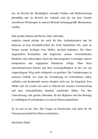 aus. Im Bereich der Bautätigkeit verlaufen Neubau und Modernisierung
planmäßig und im Bereich der Ankäufe sind die aus dem Vorjahr
erworbenen Wohnungen in unseren Bestand ordnungsgemäß übernommen
worden.


Sehr geehrte Damen und Herren, liebe Aktionäre,
zunächst einmal möchte ich mich für Ihre Aufmerksamkeit und Ihr
Interesse an dem Geschäftsverlauf der GAG Immobilien AG, auch im
Namen meiner Kollegin Frau Möller, herzlich bedanken. Die Ihnen
dargestellten   Kennzahlen   und    Ergebnisse     unseres      wirtschaftlichen
Handelns sind insbesondere durch die herausragenden Leistungen unserer
kompetenten     und   engagierten    Mitarbeiter     erfolgt.     Ohne      ihren
unternehmerischen Einsatz und ihrer Leistungsfähigkeit ist der von uns
eingeschlagene Weg nicht erfolgreich zu gestalten. Die Veränderungen in
unserem Umfeld, wie auch die Veränderung im Unternehmen selbst,
schließen eine Kontinuität unseres Handels nicht aus. Im Gegenteil, Frau
Möller und ich werden uns auch in Zukunft der sozialen Verantwortung
und   dem wirtschaftlichen     Handeln    verpflichtet    fühlen.     Für    Ihre
Unterstützung, sehr geehrte Aktionäre, für das Begleiten und Ihre Beiträge
in vielfältigster Form bedanken wir uns bei Ihnen ausdrücklich.


Es ist nun an der Zeit, Ihre Fragen zu beantworten und mich für Ihr
Vertrauen persönlich bei Ihnen zu bedanken.


Herzlichen Dank!


                                    88
 