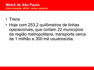 Trens Hoje com 253,2 quilômetros de linhas operacionais, que cortam 22 municípios da região metropolitana, transporta cerca de 1 milhão e 300 mil usuários/dia. 