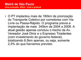 O PT implantou mais de 180km de priorização do Transporte Coletivo por corredores com Via Livre ou Passa-Rápido. O programa previa a implantação de mais  345km de 2004 a 2008. A atual gestão apenas concluiu o trecho da Av. Vereador José Diniz e o Expresso Tiradentes (com investimento do governo federal), totalizando 8,5km apenas, ou seja, somente 2,5% do que havíamos previsto. 