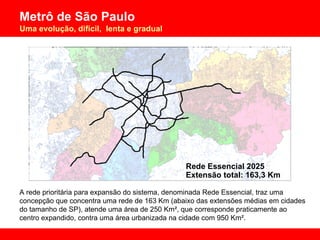 A rede prioritária para expansão do sistema, denominada Rede Essencial, traz uma concepção que concentra uma rede de 163 Km (abaixo das extensões médias em cidades do tamanho de SP), atende uma área de 250 Km², que corresponde praticamente ao centro expandido, contra uma área urbanizada na cidade com 950 Km². Rede Essencial 2025  Extensão total: 163,3 Km 