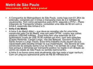 A Companhia do Metropolitano de São Paulo, conta hoje com 61,3Km de extensão, composto por 4 linhas e transporta mais de 2,2 milhões de usuários/dia. Tem como perspectiva para 2010, segundo o PITU – Plano Integrado de Transporte Urbano, consolidar uma rede de 90 km com a linha-4, expansão das linhas-2 e 5.  linha 5 do Metrô ;  A linha 5 do Metrô (lilás) – que deve-se ressaltar não foi uma linha construída pela Cia do Metrô, mas sim pela CPTM - custou aos cofres públicos US$ 646 milhões.  Essa linha tem uma extensão de 8,4 quilômetros (custo de US$ 76,90 milhões por Km), com seis estações  (Capão Redondo, Campo Limpo, Vila das Belezas, Giovanni Gronchi, Santo Amaro e Largo Treze). Essa linha trabalha muito aquém da sua capacidade pela escolha errada na sua implantação.  Ela deveria ter sido construída da estação Santa Cruz da linha 1 no sentido do Largo Treze. Isso porque a demanda por transporte público na região é em direção ao centro da cidade de São Paulo ou sentido bairro/centro.  A linha 5 na forma como está atualmente não liga nada a lugar nenhum.  Com um prejuízo operacional perto de R$ 50 milhões/ano  
