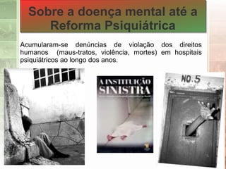 Acumularam-se denúncias de violação dos direitos
humanos (maus-tratos, violência, mortes) em hospitais
psiquiátricos ao longo dos anos.
Sobre a doença mental até a
Reforma Psiquiátrica
 