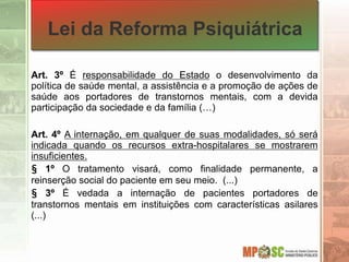 Lei da Reforma Psiquiátrica
Art. 3º É responsabilidade do Estado o desenvolvimento da
política de saúde mental, a assistência e a promoção de ações de
saúde aos portadores de transtornos mentais, com a devida
participação da sociedade e da família (…)
Art. 4º A internação, em qualquer de suas modalidades, só será
indicada quando os recursos extra-hospitalares se mostrarem
insuficientes.
§ 1º O tratamento visará, como finalidade permanente, a
reinserção social do paciente em seu meio. (...)
§ 3º É vedada a internação de pacientes portadores de
transtornos mentais em instituições com características asilares
(...)
 