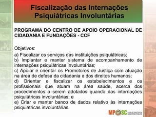 PROGRAMA DO CENTRO DE APOIO OPERACIONAL DE
CIDADANIA E FUNDAÇÕES - CCF
Objetivos:
a) Fiscalizar os serviços das instituições psiquiátricas;
b) Implantar e manter sistema de acompanhamento de
internações psiquiátricas involuntárias;
c) Apoiar e orientar os Promotores de Justiça com atuação
na área de defesa da cidadania e dos direitos humanos;
d) Orientar e fiscalizar os estabelecimentos e os
profissionais que atuam na área saúde, acerca dos
procedimentos a serem adotados quando das internações
psiquiátricas involuntárias; e
e) Criar e manter banco de dados relativo às internações
psiquiátricas involuntárias.
Fiscalização das Internações
Psiquiátricas Involuntárias
 