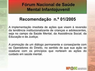 Recomendação n.º 01/2005
A implementação imediata de ações que visem à reversão
da tendência institucionalizante de crianças e adolescentes,
seja no campo da Saúde Mental, da Assistência Social, da
Educação e da Justiça;
A promoção de um diálogo permanente e conseqüente com
os Operadores do Direito, no sentido de que sua ação se
coadune com os princípios que norteiam as ações do
cuidado em saúde mental.
Fórum Nacional de Saúde
Mental Infantojuvenil
 