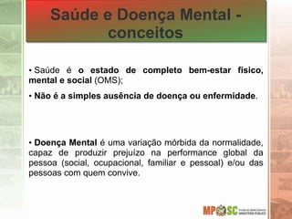 Saúde e Doença Mental -
conceitos
• Saúde é o estado de completo bem-estar físico,
mental e social (OMS);
• Não é a simples ausência de doença ou enfermidade.
• Doença Mental é uma variação mórbida da normalidade,
capaz de produzir prejuízo na performance global da
pessoa (social, ocupacional, familiar e pessoal) e/ou das
pessoas com quem convive.
 