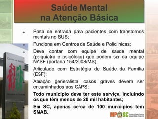 Saúde Mental
na Atenção Básica
 Porta de entrada para pacientes com transtornos
mentais no SUS;
 Funciona em Centros de Saúde e Policlínicas;
 Deve contar com equipe de saúde mental
(psiquiatra e psicólogo) que podem ser da equipe
NASF (portaria 154/2008/MS);
 Articulado com Estratégia de Saúde da Família
(ESF);
 Atuação generalista, casos graves devem ser
encaminhados aos CAPS;
 Todo município deve ter este serviço, incluindo
os que têm menos de 20 mil habitantes;
 Em SC, apenas cerca de 100 municípios tem
SMAB.
 