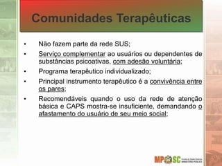 Comunidades Terapêuticas
• Não fazem parte da rede SUS;
• Serviço complementar ao usuários ou dependentes de
substâncias psicoativas, com adesão voluntária;
• Programa terapêutico individualizado;
• Principal instrumento terapêutico é a convivência entre
os pares;
• Recomendáveis quando o uso da rede de atenção
básica e CAPS mostra-se insuficiente, demandando o
afastamento do usuário de seu meio social;
 
