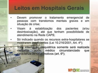 Leitos em Hospitais Gerais
• Devem promover o tratamento emergencial de
pessoas com transtornos mentais graves e em
situação de crise;
• Visam à estabilização dos pacientes (e/ou
desintoxicação), até que tenham possibilidade de
atendimento na Rede CAPS;
• Só indicado quando os recursos extra-hospitalares se
mostrarem insuficientes (Lei 10.216/2001, Art. 4º);
• Toda internação psiquiátrica somente será realizada
mediante laudo médico circunstanciado que
caracterize os seus motivos (art. 6º);
 