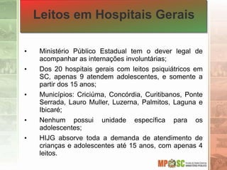 Leitos em Hospitais Gerais
• Ministério Público Estadual tem o dever legal de
acompanhar as internações involuntárias;
• Dos 20 hospitais gerais com leitos psiquiátricos em
SC, apenas 9 atendem adolescentes, e somente a
partir dos 15 anos;
• Municípios: Criciúma, Concórdia, Curitibanos, Ponte
Serrada, Lauro Muller, Luzerna, Palmitos, Laguna e
Ibicaré;
• Nenhum possui unidade específica para os
adolescentes;
• HIJG absorve toda a demanda de atendimento de
crianças e adolescentes até 15 anos, com apenas 4
leitos.
 