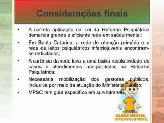 Considerações finais
• A correta aplicação da Lei da Reforma Psiquiátrica
demanda grande e eficiente rede em saúde mental;
• Em Santa Catarina, a rede de atenção primária e a
rede de leitos psiquiátricos infantojuvenis encontram-
se deficitários;
• A carência da rede leva a uma baixa resolutividade de
casos e atendimentos não-pautados na Reforma
Psiquiátrica;
• Necessária mobilização dos gestores públicos,
inclusive por meio da atuação do Ministério Público;
• MPSC tem guia específico em sua intranet.
 