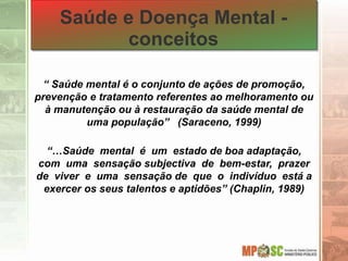 Saúde e Doença Mental -
conceitos
“ Saúde mental é o conjunto de ações de promoção,
prevenção e tratamento referentes ao melhoramento ou
à manutenção ou à restauração da saúde mental de
uma população” (Saraceno, 1999)
“…Saúde mental é um estado de boa adaptação,
com uma sensação subjectiva de bem-estar, prazer
de viver e uma sensação de que o indivíduo está a
exercer os seus talentos e aptidões” (Chaplin, 1989)
 
