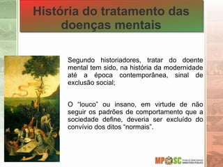 História do tratamento das
doenças mentais
Segundo historiadores, tratar do doente
mental tem sido, na história da modernidade
até a época contemporânea, sinal de
exclusão social;
O “louco” ou insano, em virtude de não
seguir os padrões de comportamento que a
sociedade define, deveria ser excluído do
convívio dos ditos “normais”.
 