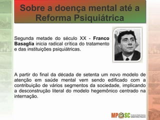 Sobre a doença mental até a
Reforma Psiquiátrica
A partir do final da década de setenta um novo modelo de
atenção em saúde mental vem sendo edificado com a
contribuição de vários segmentos da sociedade, implicando
a desconstrução literal do modelo hegemônico centrado na
internação.
Segunda metade do século XX - Franco
Basaglia inicia radical crítica do tratamento
e das instituições psiquiátricas.
 