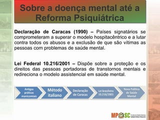 Sobre a doença mental até a
Reforma Psiquiátrica
Declaração de Caracas (1990) – Países signatários se
comprometeram a superar o modelo hospitacêntrico e a lutar
contra todos os abusos e a exclusão de que são vítimas as
pessoas com problemas de saúde mental.
Lei Federal 10.216/2001 – Dispõe sobre a proteção e os
direitos das pessoas portadoras de transtornos mentais e
redireciona o modelo assistencial em saúde mental.
 
