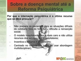 Por que a internação psiquiátrica é o último recurso
que se deve procurar?
 Não prepara os pacientes para as situações difíceis
do cotidiano fora do hospital – dificulta a reinserção
social;
 O modelo hospitalocêntrico é mais caro e não utiliza
recursos dos serviços extra-hospitalares;
 Incentiva o estigma e preconceito;
 Centrado no médico (ao invés de usar abordagem
multidisciplinar);
Sobre a doença mental até a
Reforma Psiquiátrica
 