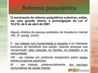 Reforma psiquiátrica
O movimento da reforma psiquiátrica culminou, então,
em uma grande vitória, a promulgação da Lei nº
10.216, de 6 de abril de 2001
Alguns direitos da pessoa portadora de transtorno mental
(Art. 2º, parag. único):
II - ser tratada com humanidade e respeito e no interesse
exclusivo de beneficiar sua saúde, visando alcançar sua
recuperação pela inserção na família, no trabalho e na
comunidade;
VIII - ser tratada em ambiente terapêutico pelos meios
menos invasivos possíveis;
IX - ser tratada, preferencialmente, em serviços
comunitários de saúde mental.
 