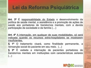 Lei da Reforma Psiquiátrica
Art. 3º É responsabilidade do Estado o desenvolvimento da
política de saúde mental, a assistência e a promoção de ações de
saúde aos portadores de transtornos mentais, com a devida
participação da sociedade e da família (…)
Art. 4º A internação, em qualquer de suas modalidades, só será
indicada quando os recursos extra-hospitalares se mostrarem
insuficientes.
§ 1º O tratamento visará, como finalidade permanente, a
reinserção social do paciente em seu meio. (...)
§ 3º É vedada a internação de pacientes portadores de
transtornos mentais em instituições com características asilares
(...)
 
