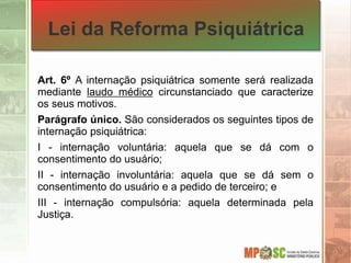 Lei da Reforma Psiquiátrica
Art. 6º A internação psiquiátrica somente será realizada
mediante laudo médico circunstanciado que caracterize
os seus motivos.
Parágrafo único. São considerados os seguintes tipos de
internação psiquiátrica:
I - internação voluntária: aquela que se dá com o
consentimento do usuário;
II - internação involuntária: aquela que se dá sem o
consentimento do usuário e a pedido de terceiro; e
III - internação compulsória: aquela determinada pela
Justiça.
 