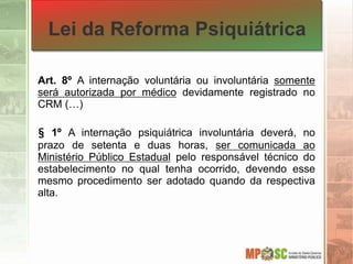 Lei da Reforma Psiquiátrica
Art. 8º A internação voluntária ou involuntária somente
será autorizada por médico devidamente registrado no
CRM (…)
§ 1º A internação psiquiátrica involuntária deverá, no
prazo de setenta e duas horas, ser comunicada ao
Ministério Público Estadual pelo responsável técnico do
estabelecimento no qual tenha ocorrido, devendo esse
mesmo procedimento ser adotado quando da respectiva
alta.
 