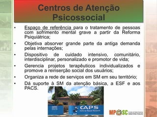 Centros de Atenção
Psicossocial
• Espaço de referência para o tratamento de pessoas
com sofrimento mental grave a partir da Reforma
Psiquiátrica;
• Objetiva absorver grande parte da antiga demanda
pelas internações;
• Dispositivo de cuidado intensivo, comunitário,
interdisciplinar, personalizado e promotor de vida;
• Gerencia projetos terapêuticos individualizados e
promove a reinserção social dos usuários;
• Organiza a rede de serviços em SM em seu território;
• Dá suporte à SM da atenção básica, a ESF e aos
PACS.
 