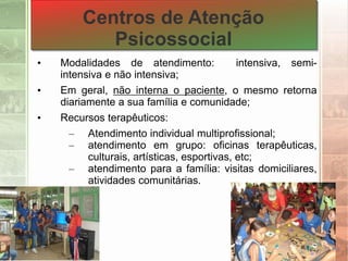 Centros de Atenção
Psicossocial
• Modalidades de atendimento: intensiva, semi-
intensiva e não intensiva;
• Em geral, não interna o paciente, o mesmo retorna
diariamente a sua família e comunidade;
• Recursos terapêuticos:
– Atendimento individual multiprofissional;
– atendimento em grupo: oficinas terapêuticas,
culturais, artísticas, esportivas, etc;
– atendimento para a família: visitas domiciliares,
atividades comunitárias.
 