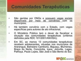 Comunidades Terapêuticas
• São geridas por ONGs e possuem vagas sociais
disponíveis por meio de convênios com os
municípios;
• Há também convênio com o Estado, com vagas
específicas para autores de ato infracional;
• O Ministério Público tem o dever de fiscalizar a
situação das comunidades terapêuticas (critérios
definidos pela RDC 101/2001/ANVISA);
• Em SC, ao menos 13 comunidades terapêuticas
recebem adolescentes, situadas nos municípios de
Araranguá, Balneário Camboriú, Biguaçu, Blumenau,
Braço do Norte, Concórdia, Içara, Joinville, Lages,
Palhoça, Paulo Lopes, São José e São Bento do Sul.
 
