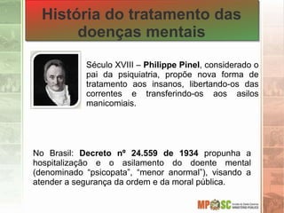 Século XVIII – Philippe Pinel, considerado o
pai da psiquiatria, propõe nova forma de
tratamento aos insanos, libertando-os das
correntes e transferindo-os aos asilos
manicomiais.
História do tratamento das
doenças mentais
No Brasil: Decreto nº 24.559 de 1934 propunha a
hospitalização e o asilamento do doente mental
(denominado “psicopata”, “menor anormal”), visando a
atender a segurança da ordem e da moral pública.
 
