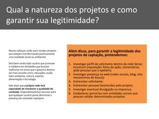 Qual a natureza dos projetos e como
garantir sua legitimidade?


Nossos esforços serão para receber projetos   Além disso, para garantir a legitimidade dos
que estejam transformando positivamente
uma realidade social ou ambiental.
                                              projetos de captação, pretendemos:

Será bem-vindo todo usuário que promove       1. Investigar perfil do solicitante dentro da rede Senso
e colabora em atividades que buscam              Incomum (reputação: fotos da ação, comentários,
melhorias em áreas que o governo deveria         qtde pessoas que o apóiam);
ser mais atuante como: educação, saúde,
meio ambiente, cultura, esporte,
                                              2. Investigar presença na web (redes sociais, blog, site,
alimentação e tecnologia.
                                                 mecanismos de busca);
                                              3. Entrevistar solicitante;
Vale dizer que a própria rede terá            4. Entrevistar pessoas favorecidas pelo projeto;
capacidade de monitorar a qualidade do        5. Investigar eventual divulgação na imprensa;
conteúdo. Disponibilizaremos recursos para
que qualquer usuário possa denunciar a
                                              6. Estabelecer parcerias com entidades sociais que
presença de conteúdo impróprio.
                                                 possam validar determinados projetos.
 