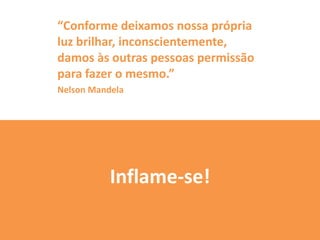 “Conforme deixamos nossa própria
luz brilhar, inconscientemente,
damos às outras pessoas permissão
para fazer o mesmo.”
Nelson Mandela




           Inflame-se!
 