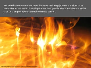 Nós acreditamos em um outro ser humano, mais engajado em transformar as
   realidades ao seu redor. E a web pode ser uma grande aliada! Resolvemos então
   criar uma empresa para construir um novo senso...




[imagem] http://www.flickr.com/photos/ottoman42/455242
 