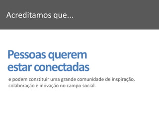 Acreditamos que...



Pessoas querem
estar conectadas
e podem constituir uma grande comunidade de inspiração,
colaboração e inovação no campo social.
 