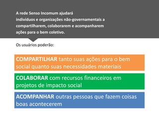 A rede Senso Incomum ajudará
indivíduos e organizações não-governamentais a
compartilharem, colaborarem e acompanharem
ações para o bem coletivo.

Os usuários poderão:


COMPARTILHAR tanto suas ações para o bem
social quanto suas necessidades materiais
COLABORAR com recursos financeiros em
projetos de impacto social
ACOMPANHAR outras pessoas que fazem coisas
boas acontecerem
 