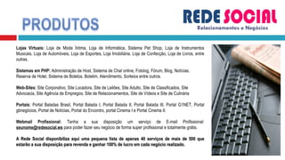 Relacionamentos e Negócios Lojas Virtuais:  Loja de Moda Íntima, Loja de Informática, Sistema Pet Shop, Loja de Instrumentos Musicais, Loja de Automóveis, Loja de Esportes, Loja Imobiliária, Loja de Confecção, Loja de Livros, entre outras. Sistemas em PHP:  Administração de Host, Sistema de Chat online, Fotolog, Fórum, Blog, Notícias, Reserva de Hotel, Sistema de Boletos, Boletim, Atendimento, Sorteios entre outros. Web-Sites:  Site Corporativo, Site Locadora, Site de Leilões, Site Adulto, Site de Classificados, Site Advocacia, Site Agência de Empregos, Site de Relacionamentos, Site de Vídeos e Site de Culinária Portais:  Portal Baladas Brasil, Portal Balada I, Portal Balada II, Portal Balada III, Portal G1NET, Portal gbnegócios, Portal de Notícias, Portal do Encontro, portal Cinema I e Portal Cinema II. Webmail Profissional:  Tenha a sua disposição um serviço de E-mail Profissional:  [email_address]   para poder fazer seu negócio de forma super profissional e totalmente grátis. A Rede Social disponibiliza aqui uma pequena lista de apenas 40 serviços de mais de 500 que estarão a sua disposição para revenda e ganhar 100% de lucro em cada negócio realizado. 